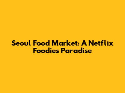 Seoul Food Market: A Netflix Foodie's Paradise