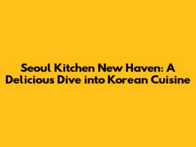 Seoul Kitchen New Haven: A Delicious Dive into Korean Cuisine
