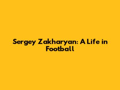 Sergey Zakharyan: A Life in Football