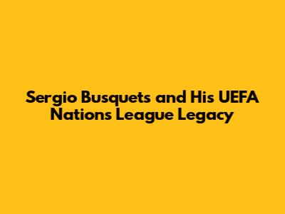 Sergio Busquets and His UEFA Nations League Legacy