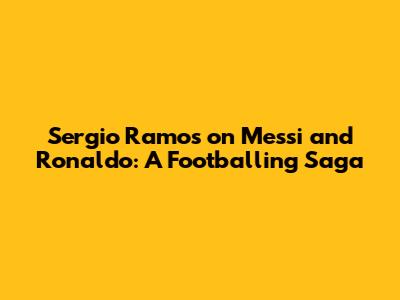 Sergio Ramos on Messi and Ronaldo: A Footballing Saga
