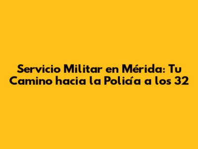Servicio Militar en Mérida: Tu Camino hacia la Policía a los 32