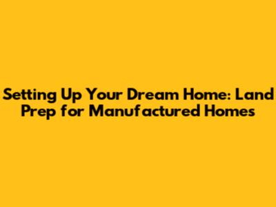 Setting Up Your Dream Home: Land Prep for Manufactured Homes