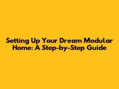Setting Up Your Dream Modular Home: A Step-by-Step Guide