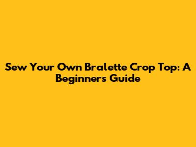 Sew Your Own Bralette Crop Top: A Beginner's Guide