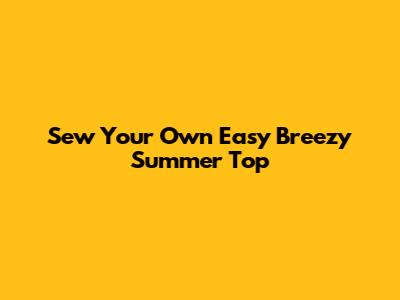 Sew Your Own Easy Breezy Summer Top