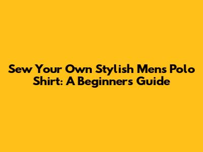 Sew Your Own Stylish Men's Polo Shirt: A Beginner's Guide