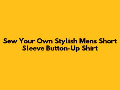 Sew Your Own Stylish Men's Short Sleeve Button-Up Shirt