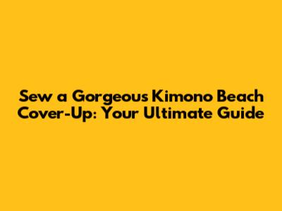 Sew a Gorgeous Kimono Beach Cover-Up: Your Ultimate Guide