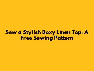 Sew a Stylish Boxy Linen Top: A Free Sewing Pattern