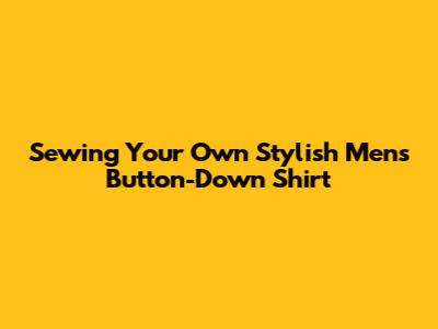Sewing Your Own Stylish Men's Button-Down Shirt