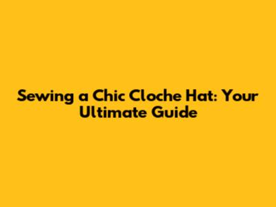 Sewing a Chic Cloche Hat: Your Ultimate Guide