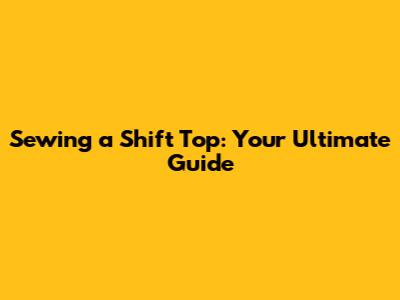 Sewing a Shift Top: Your Ultimate Guide