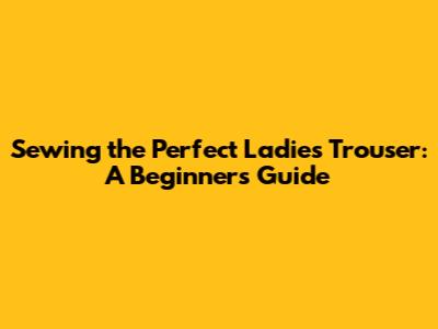 Sewing the Perfect Ladies Trouser: A Beginner's Guide