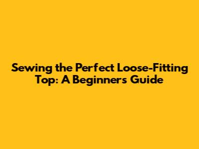 Sewing the Perfect Loose-Fitting Top: A Beginner's Guide