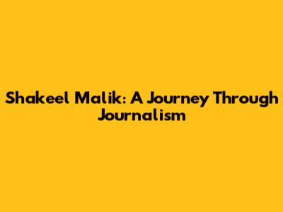 Shakeel Malik: A Journey Through Journalism