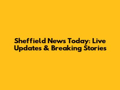 Sheffield News Today: Live Updates & Breaking Stories