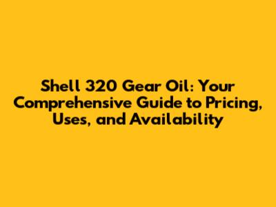 Shell 320 Gear Oil: Your Comprehensive Guide to Pricing, Uses, and Availability