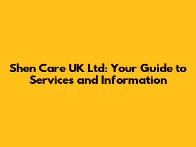 Shen Care UK Ltd: Your Guide to Services and Information