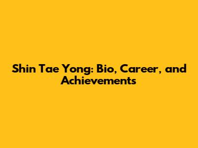 Shin Tae Yong: Bio, Career, and Achievements