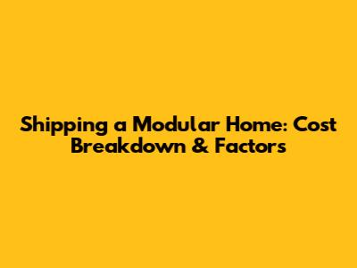 Shipping a Modular Home: Cost Breakdown & Factors