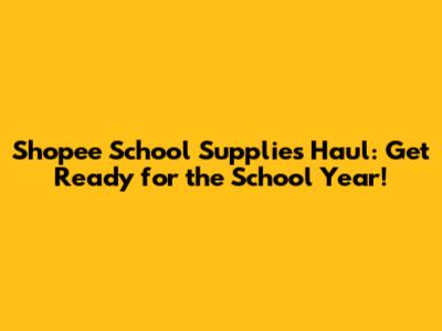 Shopee School Supplies Haul: Get Ready for the School Year!