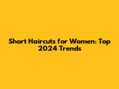 Short Haircuts for Women: Top 2024 Trends