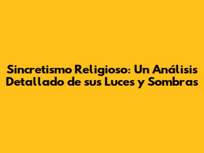 Sincretismo Religioso: Un Análisis Detallado de sus Luces y Sombras