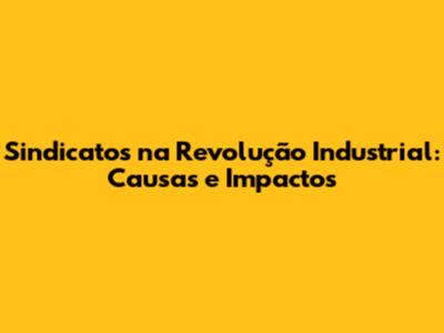 Sindicatos na Revolução Industrial: Causas e Impactos