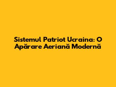 Sistemul Patriot Ucraina: O Apărare Aeriană Modernă