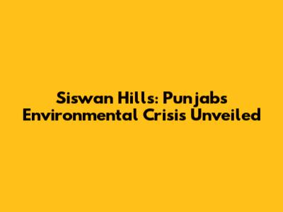 Siswan Hills: Punjab's Environmental Crisis Unveiled