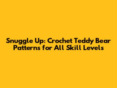 Snuggle Up: Crochet Teddy Bear Patterns for All Skill Levels