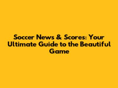 Soccer News & Scores: Your Ultimate Guide to the Beautiful Game