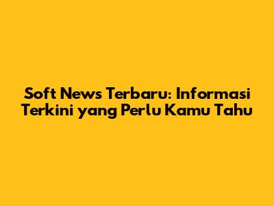 Soft News Terbaru: Informasi Terkini yang Perlu Kamu Tahu