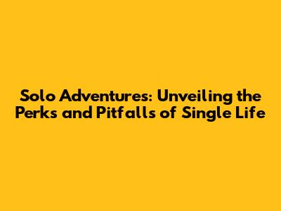 Solo Adventures: Unveiling the Perks and Pitfalls of Single Life