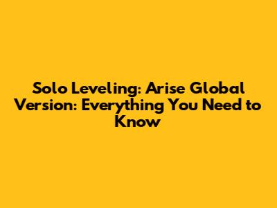 Solo Leveling: Arise Global Version: Everything You Need to Know