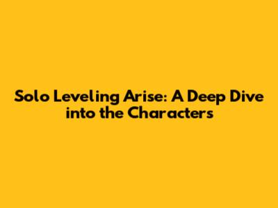 Solo Leveling Arise: A Deep Dive into the Characters