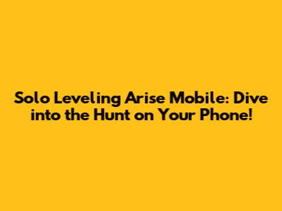 Solo Leveling Arise Mobile: Dive into the Hunt on Your Phone!