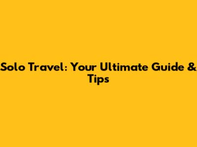 Solo Travel: Your Ultimate Guide & Tips