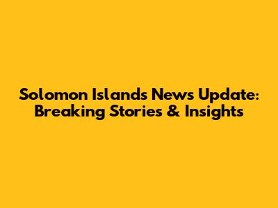 Solomon Islands News Update: Breaking Stories & Insights