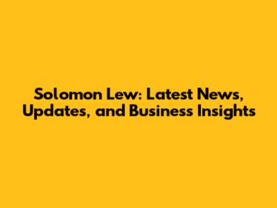 Solomon Lew: Latest News, Updates, and Business Insights