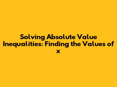 Solving Absolute Value Inequalities: Finding the Values of x