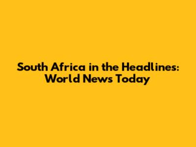 South Africa in the Headlines: World News Today