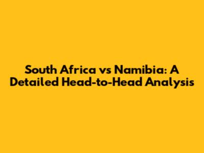 South Africa vs Namibia: A Detailed Head-to-Head Analysis