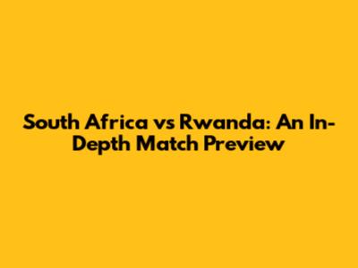 South Africa vs Rwanda: An In-Depth Match Preview