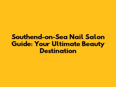 Southend-on-Sea Nail Salon Guide: Your Ultimate Beauty Destination
