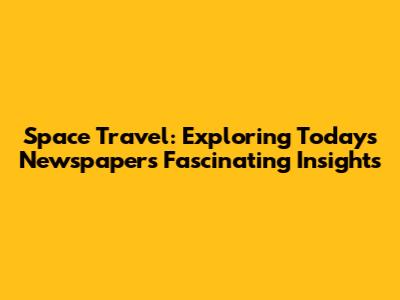 Space Travel: Exploring Today's Newspaper's Fascinating Insights