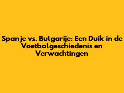Spanje vs. Bulgarije: Een Duik in de Voetbalgeschiedenis en Verwachtingen