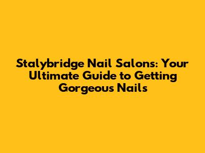 Stalybridge Nail Salons: Your Ultimate Guide to Getting Gorgeous Nails