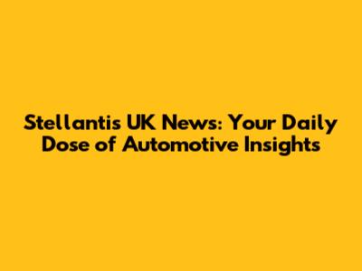 Stellantis UK News: Your Daily Dose of Automotive Insights
